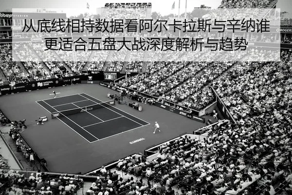 从底线相持数据看阿尔卡拉斯与辛纳谁更适合五盘大战深度解析与趋势